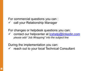 For commercial questions you can :
 call your Relationship Manager
For changes or helpdesk questions you can:
 contact our helpcenter at lcshelp@linkedin.com
please add “Job Wrapping” into the subject line
During the implementation you can:
 reach out to your local Technical Consultant
 