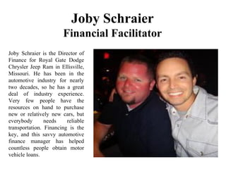 Joby Schraier
Financial Facilitator
Joby Schraier is the Director of
Finance for Royal Gate Dodge
Chrysler Jeep Ram in Ellisville,
Missouri. He has been in the
automotive industry for nearly
two decades, so he has a great
deal of industry experience.
Very few people have the
resources on hand to purchase
new or relatively new cars, but
everybody needs reliable
transportation. Financing is the
key, and this savvy automotive
finance manager has helped
countless people obtain motor
vehicle loans.
 