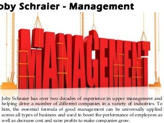 oby Schraier - Management
Joby Schraier has over two decades of experience in upper management and
helping drive a number of different companies in a variety of industries. To
him, the essential formula of good management can be universally applied
across all types of business and used to boost the performance of employees as
well as decrease cost and raise profits to make companies grow.
 