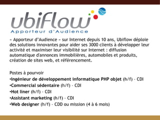 « Apporteur d’Audience » sur Internet depuis 10 ans, Ubiflow déploie des solutions innovantes pour aider ses 3000 clients à développer leur activité et maximiser leur visibilité sur Internet : diffusion automatique d'annonces immobilières, automobiles et produits, création de sites web, et référencement.  Postes à pourvoir Ingénieur de développement informatique PHP objet  (h/f) – CDI Commercial sédentaire  (h/f) – CDI  Hot liner  (h/f) – CDI Assistant marketing  (h/f) – CDI Web designer  (h/f) – CDD ou mission (4 à 6 mois) 
