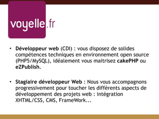 Développeur web  (CDI) : vous disposez de solides compétences techniques en environnement open source (PHP5/MySQL), idéalement vous maitrisez  cakePHP  ou  eZPublish . Stagiaire développeur Web  : Nous vous accompagnons progressivement pour toucher les différents aspects de développement des projets web : intégration XHTML/CSS, CMS, FrameWork... 