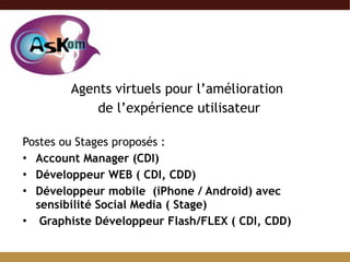 Agents virtuels pour l’amélioration  de l’expérience utilisateur Postes ou Stages proposés : Account Manager (CDI) Développeur WEB ( CDI, CDD) Développeur mobile  (iPhone / Android) avec sensibilité Social Media ( Stage) Graphiste Développeur Flash/FLEX ( CDI, CDD)   
