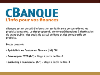 cBanque est un portail d'information sur la finance personnelle et les produits bancaires. Le site propose du contenu pédagogique à destination du grand public, des outils de calcul en ligne et des comparatifs de produits. Postes proposés Spécialiste en Banque ou Finance (h/f)  CDI  Développeur WEB (h/f) -  Stage à partir de Bac+3  Marketing / commercial (h/f) -  Stage à partir de Bac+3  