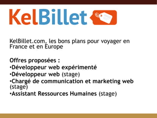 KelBillet.com, les bons plans pour voyager en France et en Europe Offres proposées : Développeur web expérimenté Développeur web  (stage) Chargé de communication et marketing web  (stage) Assistant Ressources Humaines  (stage) 