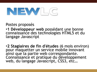 Postes proposés 1 Développeur web  possédant une bonne connaissance des technologies HTML5 et du langage Javascript 2 Stagiaires de fin d'études  (6 mois environ) pour maquetter un service mobile innovant ainsi que la partie web correspondante. Connaissance et pratique du développement web, du langage Javascript, CSS3, etc… 