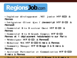 Ingénieur développement .NET  junior  H/F –CDI à Rennes Intégrateur Client Ajax  / Javascript H/F – CDI à Rennes  Commercial B to B secteur Ouest  H/F – CDI à Rennes Commercial B to B Grands Comptes  H/F – CDI Rennes et 1 déplacement hebdomadaire sur Paris Webdesigner  H/F – CDI à Rennes  Rédacteur Web  H/F – CDD 6 mois à Rennes Community Manager  H/F – Stage 3 à 6 mois à Rennes Assistant Partenariat et Communication  H/F – CDD 6 mois à Rennes Chargé de partenariat  H/F – Stage 3 à 6 mois à Rennes  