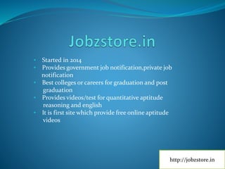 • Started in 2014
• Provides government job notification,private job
notification
• Best colleges or careers for graduation and post
graduation
• Provides videos/test for quantitative aptitude
reasoning and english
• It is first site which provide free online aptitude
videos
http://jobzstore.in
 