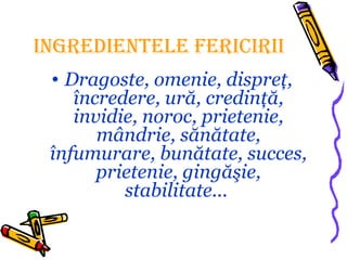 INGREDIENTELE FERICIRII
• Dragoste, omenie, dispreţ,
încredere, ură, credinţă,
invidie, noroc, prietenie,
mândrie, sănătate,
înfumurare, bunătate, succes,
prietenie, gingăşie,
stabilitate...
 