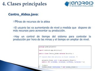 Centro_Aldea.java :  M inas de recursos de la aldea El usuario las va aumentando de nivel a medida que  dispone de más recursos para acrecentar su producción. Hay un control de tiempo del sistema para controlar la producción por hora de las minas y el tiempo en ampliar de nivel. 