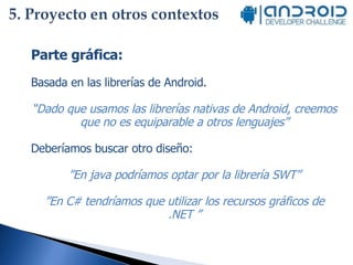 Parte gráfica: Basada en las librerías de Android.  “ Dado que usamos las librerías nativas de Android, creemos que no es equiparable a otros lenguajes” Deberíamos buscar otro diseño:  ” En java podríamos optar por la librería SWT” ” En C# tendríamos que utilizar los recursos gráficos de .NET ” 