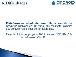 Plataforma en estado de desarrollo , a pesar de que Google ha publicado un SDK oficial, hay constantes cambios que producen problemas de compatibilidad. Ejemplo: Inicio del proyecto 20/11: versión SDK M2-rc20a  actualmente: M3-rc37 