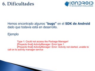 Hemos encontrado algunos “ bugs”  en el  SDK de Android  dado que todavía está en desarrollo. Ejemplo Type 1: Could not access the Package Manager! [Proyecto final] ActivityManager: Error type 1 [Proyecto final] ActivityManager: Error: Activity not started, unable to call on to activity manager service 