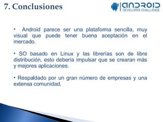 Android parece ser una plataforma sencilla, muy visual que puede tener buena aceptación en el mercado. SO basado en Linux y las librerías son de libre distribución, esto debería impulsar que se crearan más y mejores aplicaciones. Respaldado por un gran número de empresas y una extensa comunidad. 