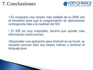 Es necesario una versión más estable de su SDK con el emulador para que la programación de aplicaciones corresponda más a la realidad del SO. El IDE es muy mejorable, tendría que aportar más información sobre errores. Desarrollar una aplicación para Android no es trivial, se requiere conocer bien sus clases nativas y dominar el lenguaje java. 