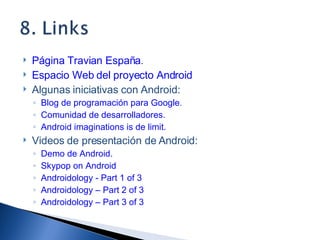 Página Travian España . Espacio Web del proyecto Android Algunas iniciativas con Android: Blog de programación para Google . Comunidad de desarrolladores. Android imaginations is de limit. Videos de presentación de Android: Demo de Android. Skypop on Android Androidology - Part 1 of 3 Androidology – Part 2 of 3 Androidology – Part 3 of 3 