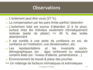 L’isolement peut être voulu (27 %)
 La compensation par les pairs limite parfois l’abandon
 L’isolement total est source d’abandon (2 à 3x plus),
surtout chez les individus seulement intrinsèquement
motivés (perte de plaisir) => 45 % des isolés
abandonnent
 Il est corrélé à une perte de confiance en soi, de
confiance en l’institution, une dévalorisation, etc.
 Les représentations et les invariants socio-
démographiques (ex : âge) renforcent ou réduisent
certains états (ex : niveau d’attente, persévérance…)
 Environnement de travail & place des proches
=> Un mélange de facteurs intrinsèques et extrinsèques
13C. Dussarps, D. Paquelin
 