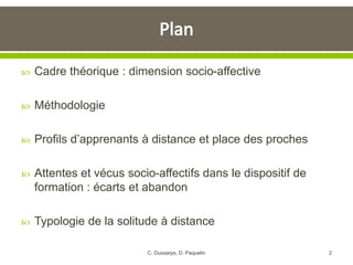  Cadre théorique : dimension socio-affective
 Méthodologie
 Profils d’apprenants à distance et place des proches
 Attentes et vécus socio-affectifs dans le dispositif de
formation : écarts et abandon
 Typologie de la solitude à distance
2C. Dussarps, D. Paquelin
 