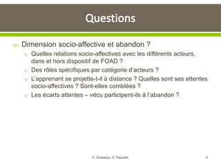  Dimension socio-affective et abandon ?
o Quelles relations socio-affectives avec les différents acteurs,
dans et hors dispositif de FOAD ?
o Des rôles spécifiques par catégorie d’acteurs ?
o L’apprenant se projette-t-il à distance ? Quelles sont ses attentes
socio-affectives ? Sont-elles comblées ?
o Les écarts attentes – vécu participent-ils à l’abandon ?
6C. Dussarps, D. Paquelin
 
