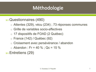  Questionnaires (490)
o Attentes (329), vécu (234) ; 73 réponses communes
o Grille de variables socio-affectives
o 17 dispositifs de FOAD (2 Québec)
o France (142) / Québec (92)
o Croisement avec persévérance / abandon
o Abandon : Fr = 40 % ; Qc = 15 %
 Entretiens (29)
7C. Dussarps, D. Paquelin
 