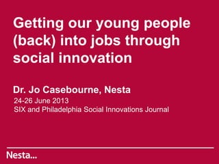 Getting our young people
(back) into jobs through
social innovation
Dr. Jo Casebourne, Nesta
24-26 June 2013
SIX and Philadelphia Social Innovations Journal
 