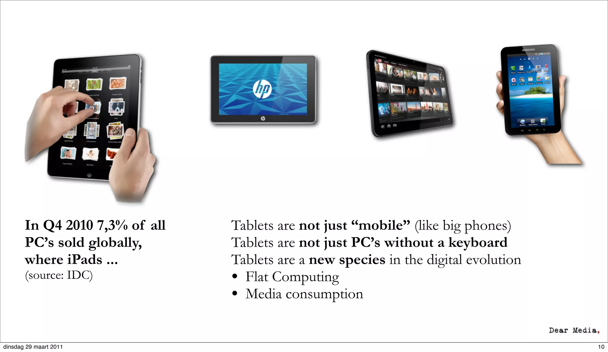 In Q4 2010 7,3% of all   Tablets are not just “mobile” (like big phones)
       PC’s sold globally,      Tablets are not just PC’s without a keyboard
       where iPads ...          Tablets are a new species in the digital evolution
       (source: IDC)            • Flat Computing
                                • Media consumption

dinsdag 29 maart 2011                                                                10
 