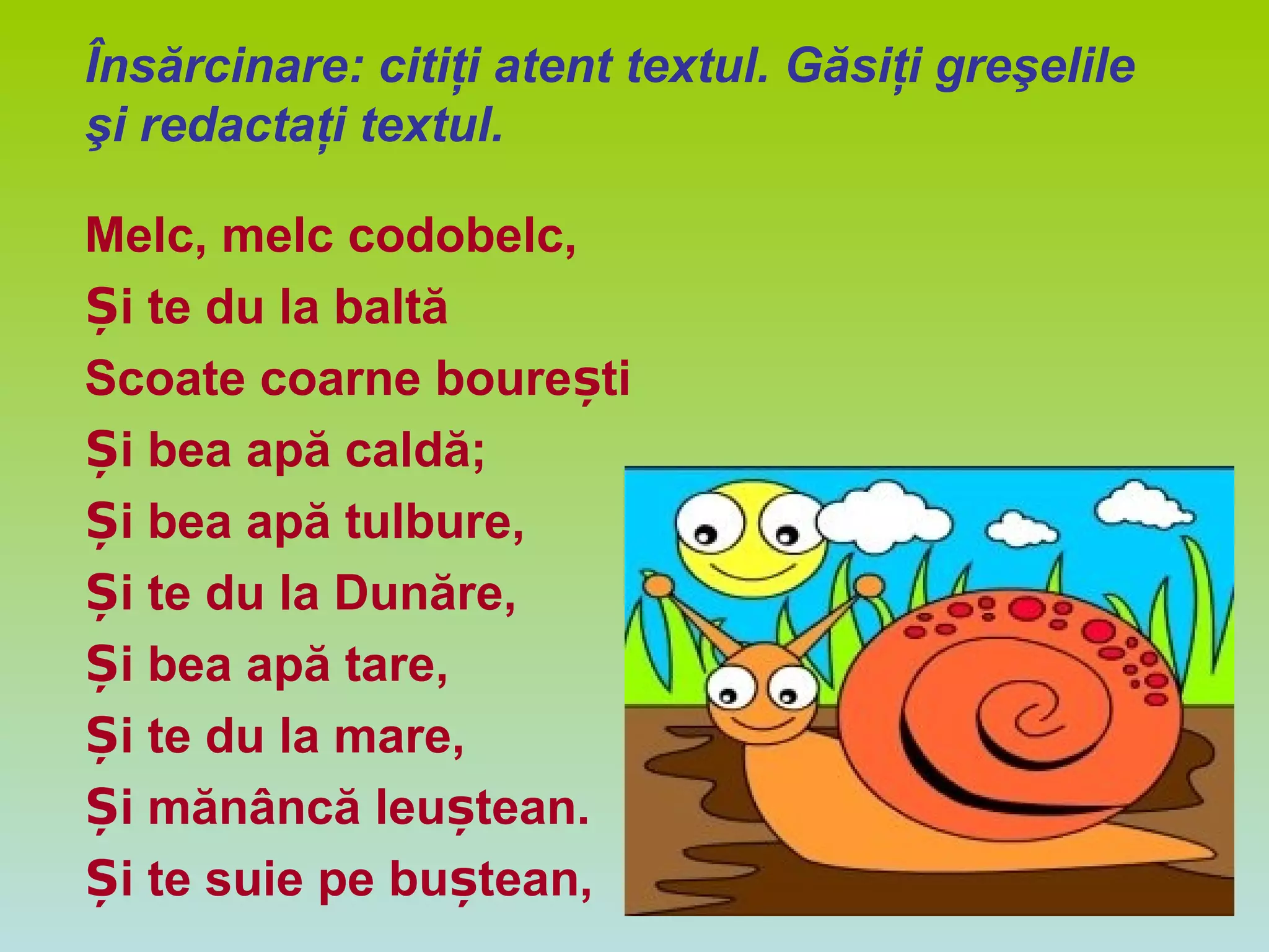 Însărcinare: citiţi atent textul. Găsiţi greşelile
şi redactaţi textul.
Melc, melc codobelc,
i te du la baltăȘ
Scoate coarne boure tiș
i bea apă caldă;Ș
i bea apă tulbure,Ș
i te du la Dunăre,Ș
i bea apă tare,Ș
i te du la mare,Ș
i mănâncă leu tean.Ș ș
i te suie pe bu tean,Ș ș
 