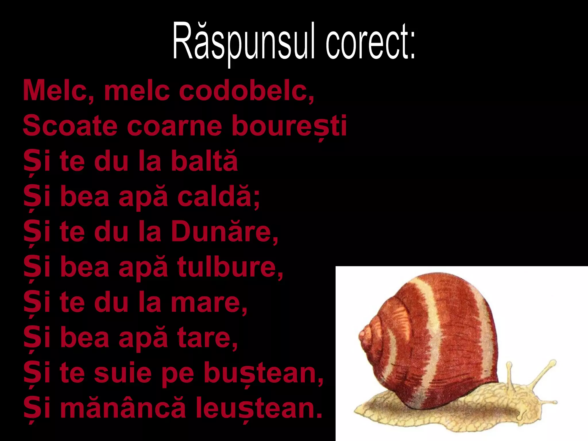 Melc, melc codobelc,
Scoate coarne boure tiș
i te du la baltăȘ
i bea apă caldă;Ș
i te du la Dunăre,Ș
i bea apă tulbure,Ș
i te du la mare,Ș
i bea apă tare,Ș
i te suie pe bu tean,Ș ș
i mănâncă leu tean.Ș ș
 