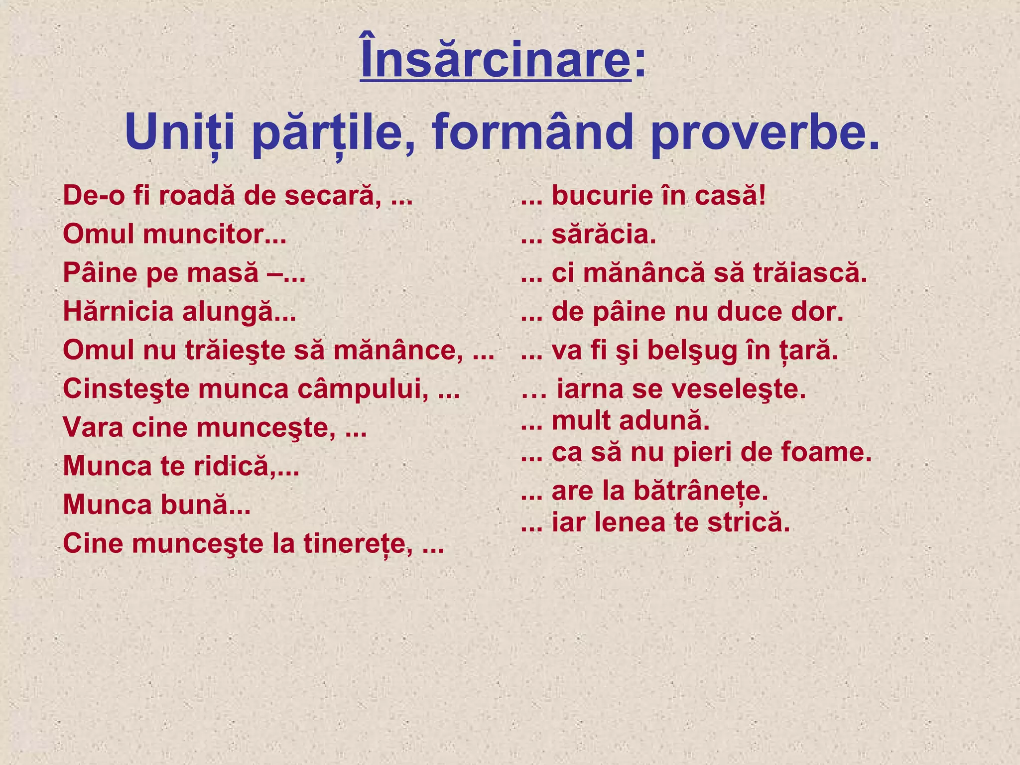 Însărcinare:
Uniţi părţile, formând proverbe.
De-o fi roadă de secară, ...
Omul muncitor...
Pâine pe masă –...
Hărnicia alungă...
Omul nu trăieşte să mănânce, ...
Cinsteşte munca câmpului, ...
Vara cine munceşte, ...
Munca te ridică,...
Munca bună...
Cine munceşte la tinereţe, ...
... bucurie în casă!
... sărăcia.
... ci mănâncă să trăiască.
... de pâine nu duce dor.
... va fi şi belşug în ţară.
… iarna se veseleşte.
... mult adună.
... ca să nu pieri de foame.
... are la bătrâneţe.
... iar lenea te strică.
 