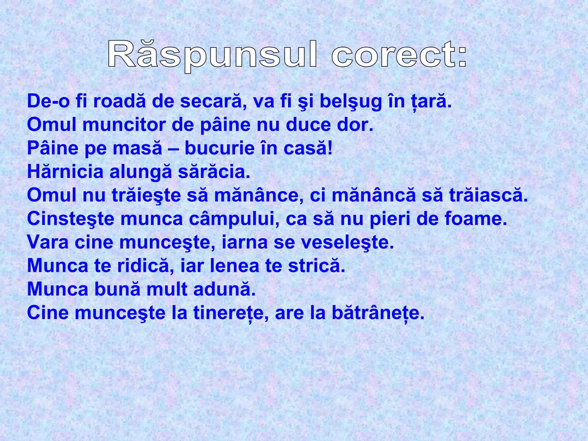 De-o fi roadă de secară, va fi şi belşug în ţară.
Omul muncitor de pâine nu duce dor.
Pâine pe masă – bucurie în casă!
Hărnicia alungă sărăcia.
Omul nu trăieşte să mănânce, ci mănâncă să trăiască.
Cinsteşte munca câmpului, ca să nu pieri de foame.
Vara cine munceşte, iarna se veseleşte.
Munca te ridică, iar lenea te strică.
Munca bună mult adună.
Cine munceşte la tinereţe, are la bătrâneţe.
 