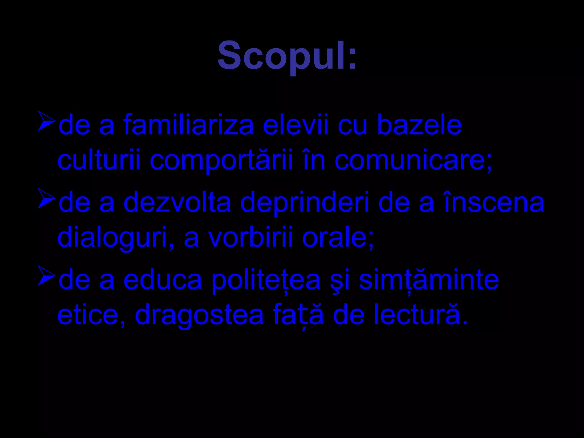 Scopul:
de a familiariza elevii cu bazele
culturii comportării în comunicare;
de a dezvolta deprinderi de a înscena
dialoguri, a vorbirii orale;
de a educa politeţea şi simţăminte
etice, dragostea fa ă de lectură.ț
 