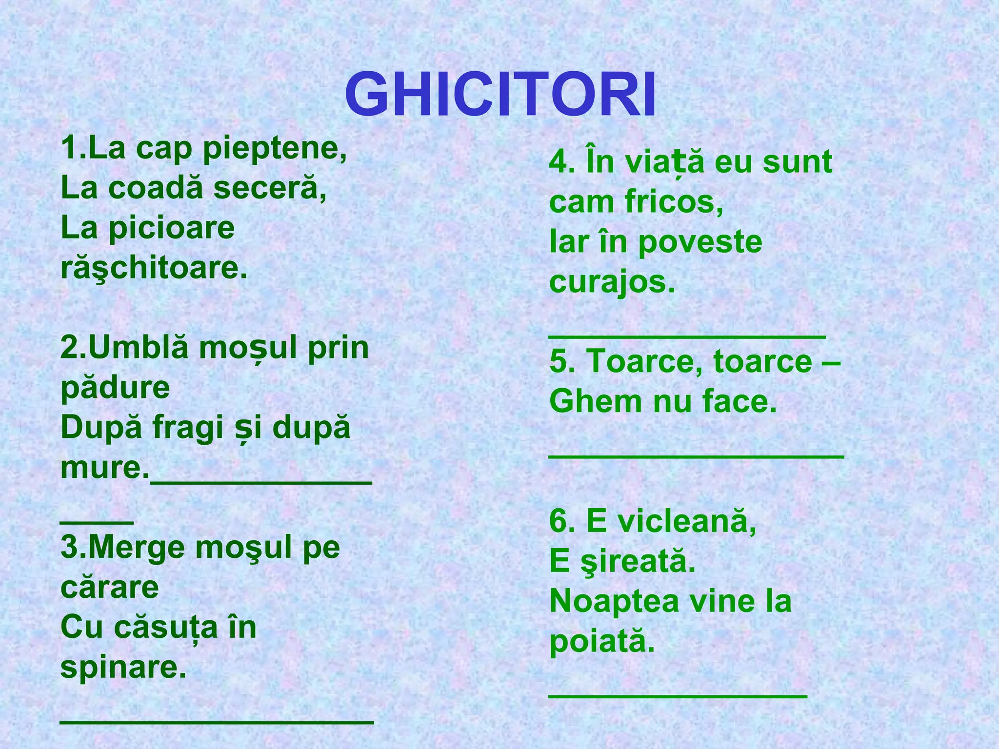 GHICITORI
1.La cap pieptene,
La coadă seceră,
La picioare
răşchitoare.
2.Umblă mo ul prinș
pădure
După fragi i dupăș
mure.____________
____
3.Merge moşul pe
cărare
Cu căsuţa în
spinare.
_________________
4. În via ă eu suntț
cam fricos,
Iar în poveste
curajos.
_______________
5. Toarce, toarce –
Ghem nu face.
________________
6. E vicleană,
E şireată.
Noaptea vine la
poiată.
______________
 
