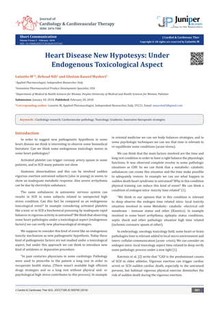 Short Communication
Volume 9 Issue 3 - February 2018
DOI: 10.19080/JOCCT.2018.09.555765
J Cardiol & Cardiovasc Ther
Copyright © All rights are reserved by Luisetto M
Heart Disease New Hypotesys: Under
Endogenous Toxicological Aspect
Luisetto M1
*, Behzad Nili2
and Ghulam Rasool Mashori3
1
Applied Pharmacologist, Independent Researcher, Italy
2
Innovative Pharmaceutical Product Development Specialist, USA
3
Department of Medical & Health Sciences for Woman, Peoples University of Medical and Health Sciences for Women, Pakistan
Submission: January 18, 2018; Published: February 20, 2018
*Corresponding author: Luisetto M, Applied Pharmacologist, Independent Researcher, Italy, 29121, Email:
J Cardiol & Cardiovasc Ther 9(3): JOCCT.MS.ID.555765 (2018) 001
Introduction
In order to suggest new pathogenetic hypothesis in some
heart disease we think is interesting to observe some biomedical
literature: Can we think some endogenous toxicologic moves in
some heart pathologies?
Activated platelet can trigger coronay artery spasm in some
patients, and in SCD many patients not show
Anatomic abnormalities and this can be involved sudden
vigorous exertion untrained subjects (also in young) in seems to
show an inadequate metabolic response. Also severe arrhythmia
can be due by electrolyte unbalance.
The same unbalances in autonomic nervous system can
results in SCD in some subjects related to unexpected high
stress condition. Can this fact be compared as an endogenous
toxicological event? In example considering activated platelets
like a toxic or in SCD a biochemical poisoning by inadequate rapid
balances invigorousactivityinuntrained?Wethinkthat observing
some heart pathologies under a toxicological aspect (endogenous
factors) we can verify new pharmacological strategies.
We suppose to consider this kind of event like an endogenous
toxicity mechanism as new pathogenetic hypothesis. Today these
kind of pathogenetic factors are not studied under a toxicological
aspect, but under this approach we can think to introduce new
kind of antidotes or depurative procedure.
“In past centuries physicians in some cardiologic Pathology
were used to prescribe to the patient a long rest in order to
recuperate health status. (There wasn’t available high efficient
drugs strategies and so a long rest without physical and- or
psychological high stress contributes to this process). In example
in oriental medicine we can see body balances strategies, and in
some psychologic techniques we can see that time is relevant to
re-equilibrate some conditions (acute stress).
We can think that the main factors involved are the time and
long rest condition in order to have a right balance the physiologic
functions. It was observed complete resolve in some pathologic
situations as CHF. So we can think that a metabolic- catabolic
unbalances can create this situation and the time make possible
to adequately restore. In example we can see what happen in
sudden death heart syndrome in untrained? Why in this condition
physical training can reduce this kind of event? We can think a
condition of endogen intra- toxicity time related” [1].
“We think in our opinion that in this condition is relevant
to deep observe the endogen time related intra- local toxicity
situation involved in some Metabolic- catabolic -electrical cell
membrane - immune status and other (Kinetics). In example
involved in some heart arrhythmia, epileptic status conditions,
septic shock and other pathologic situation high time related
(ischemic coronaric spasm et other).
In embryology, oncology, toxicology field, some heart or brain
pathologies time is relevant added to local micro environment and
inters -cellular communication (acute -crisis). We can consider an
endogen intra- local toxicology aspect time related to deep verify
some pathologic process under a new light [1].
Katritsis et al. [2] write that “CAD is the predominant causes
of SCD in older athletes. Vigorous exertion can trigger cardiac
arrest or SCD sudden cardiac death, especially in the untrained
persons, but habitual vigorous physical exercise diminishes the
risk of sudden death during the vigorous exertion.
Keywords : Cardiology research; Cardiovascular pathology; Toxicology; Gradients; Innovative therapeutic strategies
 