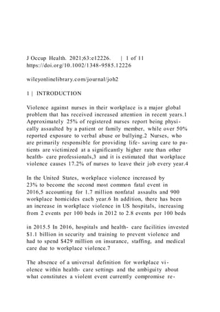 J Occup Health. 2021;63:e12226. | 1 of 11
https://doi.org/10.1002/1348-9585.12226
wileyonlinelibrary.com/journal/joh2
1 | INTRODUCTION
Violence against nurses in their workplace is a major global
problem that has received increased attention in recent years.1
Approximately 25% of registered nurses report being physi -
cally assaulted by a patient or family member, while over 50%
reported exposure to verbal abuse or bullying.2 Nurses, who
are primarily responsible for providing life- saving care to pa-
tients are victimized at a significantly higher rate than other
health- care professionals,3 and it is estimated that workplace
violence causes 17.2% of nurses to leave their job every year.4
In the United States, workplace violence increased by
23% to become the second most common fatal event in
2016,5 accounting for 1.7 million nonfatal assaults and 900
workplace homicides each year.6 In addition, there has been
an increase in workplace violence in US hospitals, increasing
from 2 events per 100 beds in 2012 to 2.8 events per 100 beds
in 2015.5 In 2016, hospitals and health- care facilities invested
$1.1 billion in security and training to prevent violence and
had to spend $429 million on insurance, staffing, and medical
care due to workplace violence.7
The absence of a universal definition for workplace vi -
olence within health- care settings and the ambiguity about
what constitutes a violent event currently compromise re-
 