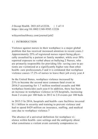 J Occup Health. 2021;63:e12226. | 1 of 11
https://doi.org/10.1002/1348-9585.12226
wileyonlinelibrary.com/journal/joh2
1 | INTRODUCTION
Violence against nurses in their workplace is a major global
problem that has received increased attention in recent years.1
Approximately 25% of registered nurses report being physi-
cally assaulted by a patient or family member, while over 50%
reported exposure to verbal abuse or bullying.2 Nurses, who
are primarily responsible for providing life- saving care to pa-
tients are victimized at a significantly higher rate than other
health- care professionals,3 and it is estimated that workplace
violence causes 17.2% of nurses to leave their job every year.4
In the United States, workplace violence increased by
23% to become the second most common fatal event in
2016,5 accounting for 1.7 million nonfatal assaults and 900
workplace homicides each year.6 In addition, there has been
an increase in workplace violence in US hospitals, increasing
from 2 events per 100 beds in 2012 to 2.8 events per 100 beds
in 2015.5 In 2016, hospitals and health- care facilities invested
$1.1 billion in security and training to prevent violence and
had to spend $429 million on insurance, staffing, and medical
care due to workplace violence.7
The absence of a universal definition for workplace vi-
olence within health- care settings and the ambiguity about
what constitutes a violent event currently compromise re-
 