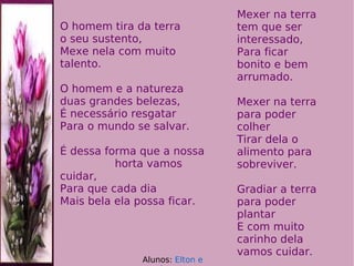 O homem tira da terra  o seu sustento, Mexe nela com muito talento. O homem e a natureza  duas grandes belezas, É necessário resgatar Para o mundo se salvar. É dessa forma que a nossa  horta vamos cuidar, Para que cada dia Mais bela ela possa ficar. Mexer na terra tem que ser interessado,  Para ficar bonito e bem arrumado. Mexer na terra para poder colher  Tirar dela o alimento para sobreviver. Gradiar a terra para poder plantar  E com muito carinho dela vamos cuidar.  Alunos:  Elton e Jessé 