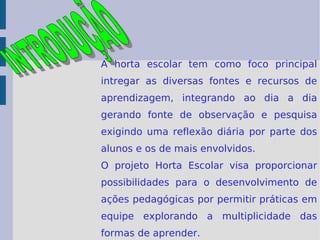 A horta escolar tem como foco principal intregar as diversas fontes e recursos de aprendizagem, integrando ao dia a dia gerando fonte de observação e pesquisa exigindo uma reflexão diária por parte dos alunos e os de mais envolvidos. O projeto Horta Escolar visa proporcionar possibilidades para o desenvolvimento de ações pedagógicas por permitir práticas em equipe explorando a multiplicidade das formas de aprender.  INTRODUÇÃO 