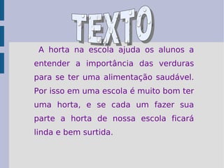 A horta na escola ajuda os alunos a entender a importância das verduras para se ter uma alimentação saudável. Por isso em uma escola é muito bom ter uma horta, e se cada um fazer sua parte a horta de nossa escola ficará linda e bem surtida.  TEXTO 