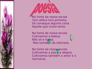 Na horta da nossa escola  Tem alface tem pimenta, Só consegue alguma coisa Aquele que muito tenta. Na horta da nossa escola  Cultivamos a beleza  Não só a nossa,  Mas também da natureza. Na horta da nossa escola  Cultivamos a paz e a alegria, Cultivamos também o amor e a harmonia. poesia 
