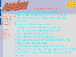 DORMI NA HORTA Eu caminhei sozinho pela horta,  andei com as alfaces e com as ruculas deitei no banco da horta tentando não esquecer. Alface eu sonhei com você, no sonho você veio bem crocante, lhe dei uma mordida e te quebrei e bem na hora H do alface  já era dia o guarda me molhou. Seu guarda eu não uma rucula nem uma alface nem um almeirão, eu dormi na horta pensando na alface. Seu guarda seja meu amigo me leve pra sala, faça tudo comigo. Mas não me deixe ficar sem horta. úsica: Dormi na praça. Bruno e Marrone ALUNOS: Lucas, Matheus, Diego. 6ª Série PARÓDIA 