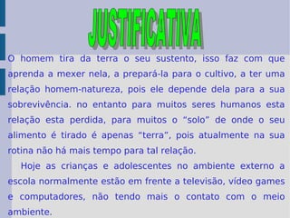 O homem tira da terra o seu sustento, isso faz com que aprenda a mexer nela, a prepará-la para o cultivo, a ter uma relação homem-natureza, pois ele depende dela para a sua sobrevivência. no entanto para muitos seres humanos esta relação esta perdida, para muitos o “solo” de onde o seu alimento é tirado é apenas “terra”, pois atualmente na sua rotina não há mais tempo para tal relação. Hoje as crianças e adolescentes no ambiente externo a escola normalmente estão em frente a televisão, vídeo games e computadores, não tendo mais o contato com o meio ambiente.  JUSTIFICATIVA 
