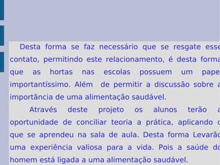 Desta forma se faz necessário que se resgate esse contato, permitindo este relacionamento, é desta forma que as hortas nas escolas possuem um papel importantíssimo. Além  de permitir a discussão sobre a importância de uma alimentação saudável. Através deste projeto os alunos terão a oportunidade de conciliar teoria a prática, aplicando o que se aprendeu na sala de aula. Desta forma Levarão uma experiência valiosa para a vida. Pois a saúde do homem está ligada a uma alimentação saudável. 