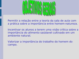 Permitir a relação entre a teoria da sala de aula com a prática sobre a importância entre homem-natureza. Incentivar os alunos a terem uma visão crítica sobre a importância do alimento saúdavel cultivado em um ambiente natural. Valorizar a importância do trabalho do homem do campo.  OBJETIVOS GERAIS 