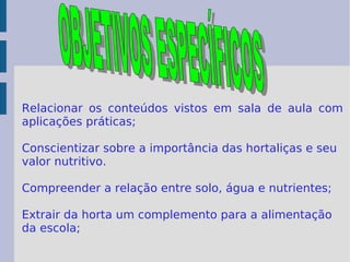 Relacionar os conteúdos vistos em sala de aula com aplicações práticas; Conscientizar sobre a importância das hortaliças e seu valor nutritivo. Compreender a relação entre solo, água e nutrientes; Extrair da horta um complemento para a alimentação da escola;  OBJETIVOS ESPECÍFICOS 