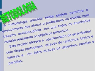 A metodologia adotada neste projeto permitira o envolvimento dos alunos e professores da escola, num trabalho multidisciplinar, em que todos os envolvidos estarão realizando os objetivos propostos.  Este projeto oferece a  oportunidade de se trabalhar  com língua portuguesa  através de relatórios, textos e leituras, e,  em Artes através de desenhos, poesias e paródias.  METODOLOGIA 