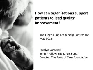 How can organisations support
patients to lead quality
improvement?
The King’s Fund Leadership Conference
May 2013
Jocelyn Cornwell
Senior Fellow, The King’s Fund
Director, The Point of Care Foundation
 
