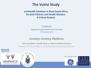 The Vutivi Study
e/mHealth Solutions in Rural South Africa
for both Patients and Health Workers:
A Critical Analysis
Jocelyn Anstey Watkins
PhD Candidate in Health Science, Warwick Medical School
Supervisors: Prof Frances Griffiths, Dr Jane Goudge and Dr Francesc Xavier Gómez-Olivé
ICT4Health
Tygerberg Hospital, Stellenbosch University
24th November 2015
 