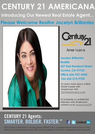 CENTURY 21 AMERICANA
Introducing Our Newest Real Estate Agent…
Please Welcome Realtor Jocelyn Brillantes




                               Amer icana

                          Jocelyn Brillantes
                          Realtor
                          527 East Rowland Street
                          Covina, CA 91723
                          Office 626-967-4355
                           Fax 626-214-9722
                          To Learn more about a Real
                          Estate Career with
                          Americican Visit:
                          C21Americana.com

                          To Schedule a confidential
                          interview with Americana
                          contact us at: AmericanaOPP




              l
 