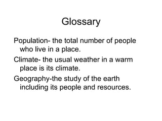 Glossary Population- the total number of people who live in a place. Climate- the usual weather in a warm place is its climate. Geography-the study of the earth including its people and resources. 