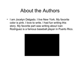 About the Authors I am Jocelyn Delgado. I live New York. My favorite color is pink. I love to write. I had fun writing this story. My favorite part was writing about Ivan Rodriguez is a famous baseball player in Puerto Rico. 