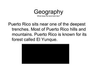 Geography What does the land look like? Puerto Rico sits near one of the deepest trenches. Most of Puerto Rico hills and mountains. Puerto Rico is known for its forest called El Yunque. 